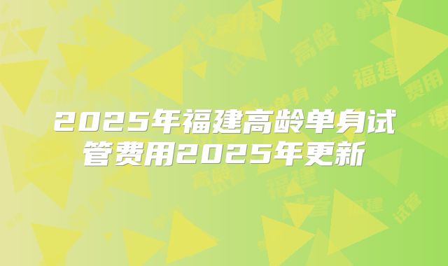 2025年福建高龄单身试管费用2025年更新
