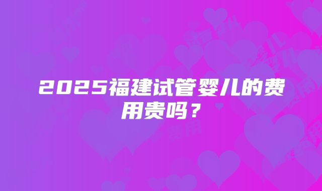 2025福建试管婴儿的费用贵吗？