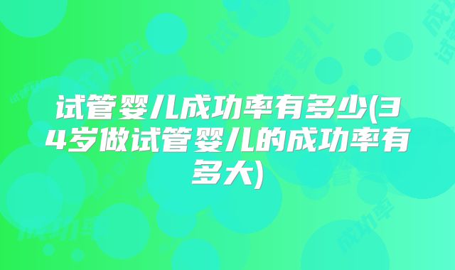 试管婴儿成功率有多少(34岁做试管婴儿的成功率有多大)