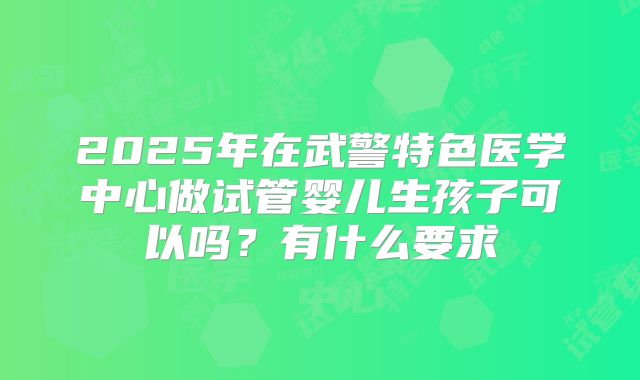 2025年在武警特色医学中心做试管婴儿生孩子可以吗？有什么要求