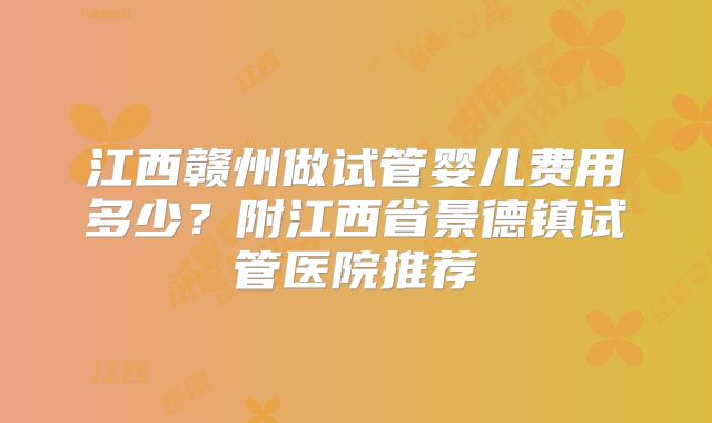 江西赣州做试管婴儿费用多少？附江西省景德镇试管医院推荐