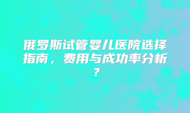 俄罗斯试管婴儿医院选择指南，费用与成功率分析？