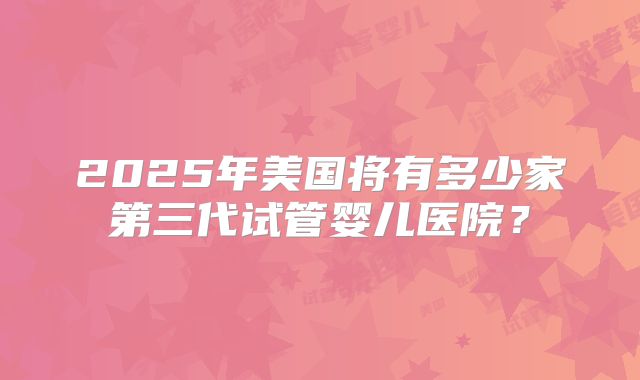 2025年美国将有多少家第三代试管婴儿医院？