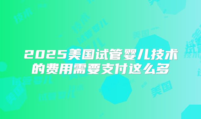 2025美国试管婴儿技术的费用需要支付这么多
