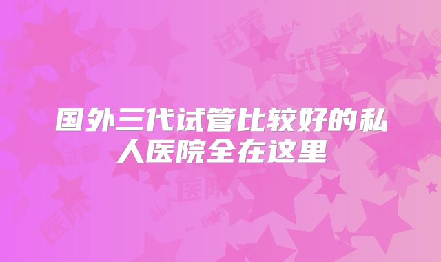 国外三代试管比较好的私人医院全在这里