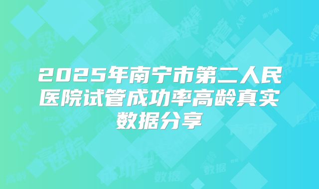 2025年南宁市第二人民医院试管成功率高龄真实数据分享