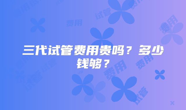 三代试管费用贵吗?多少钱够?