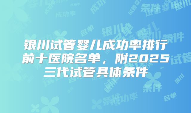 银川试管婴儿成功率排行前十医院名单，附2025三代试管具体条件