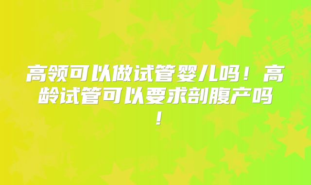 高领可以做试管婴儿吗！高龄试管可以要求剖腹产吗！