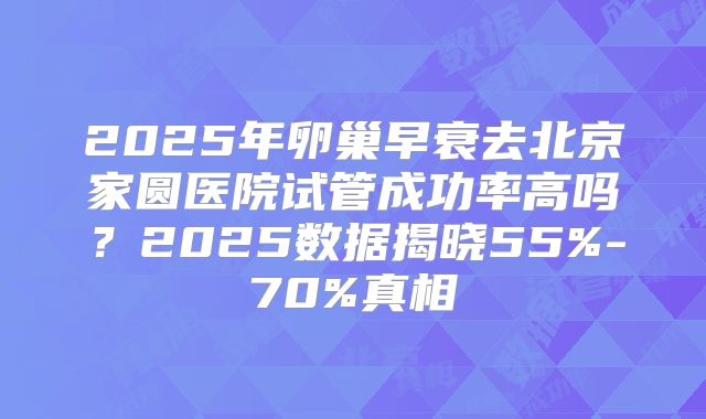 2025年卵巢早衰去北京家圆医院试管成功率高吗？2025数据揭晓55%-70%真相