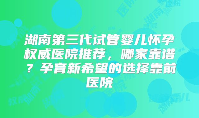湖南第三代试管婴儿怀孕权威医院推荐，哪家靠谱？孕育新希望的选择靠前医院