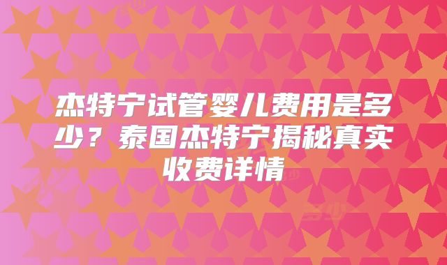 杰特宁试管婴儿费用是多少?泰国杰特宁揭秘真实收费详情