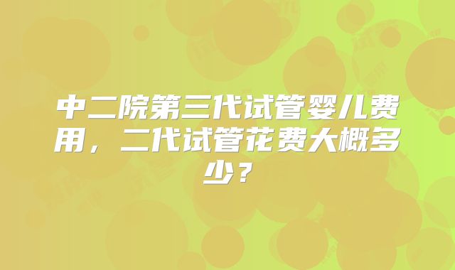 中二院第三代试管婴儿费用,二代试管花费大概多少?