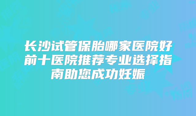 长沙试管保胎哪家医院好前十医院推荐专业选择指南助您成功妊娠