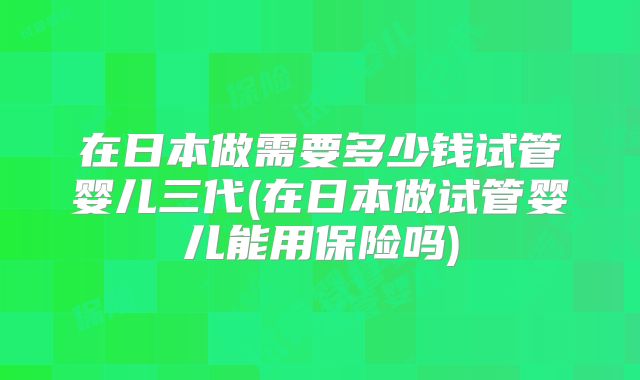 在日本做需要多少钱试管婴儿三代(在日本做试管婴儿能用保险吗)