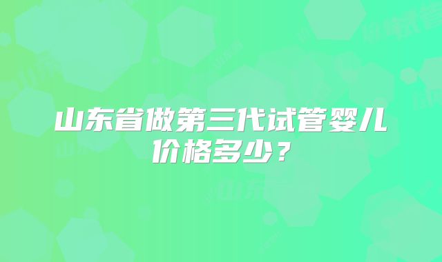 山东省做第三代试管婴儿价格多少？