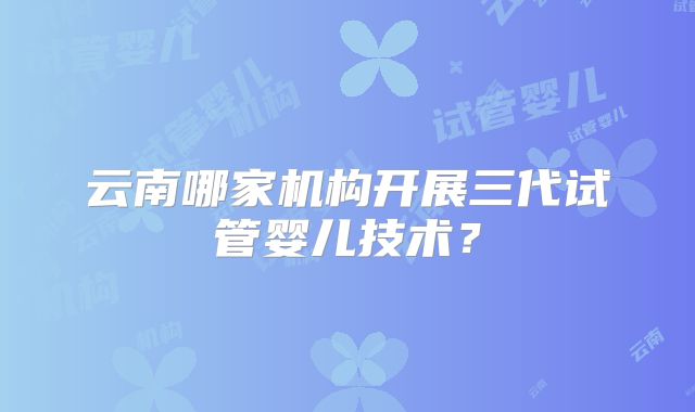 云南哪家机构开展三代试管婴儿技术？