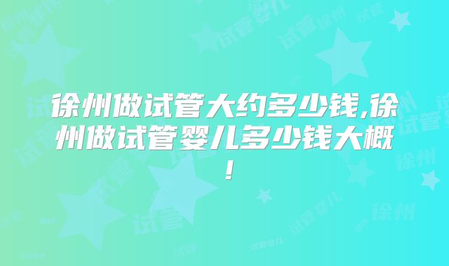 徐州做试管大约多少钱,徐州做试管婴儿多少钱大概！