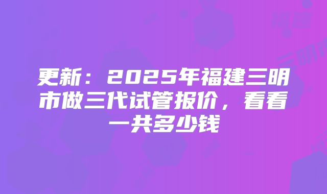 更新：2025年福建三明市做三代试管报价，看看一共多少钱