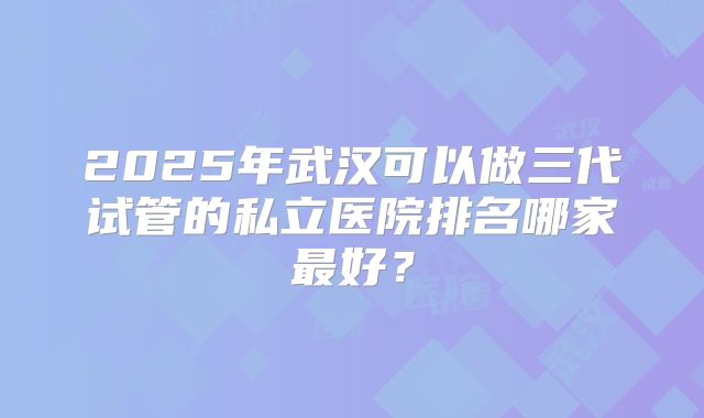 2025年武汉可以做三代试管的私立医院排名哪家最好？