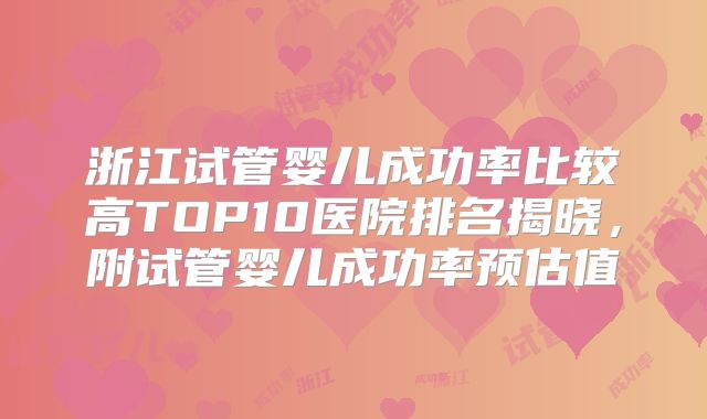 浙江试管婴儿成功率比较高TOP10医院排名揭晓，附试管婴儿成功率预估值