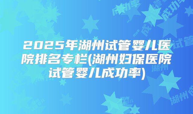 2025年湖州试管婴儿医院排名专栏(湖州妇保医院试管婴儿成功率)