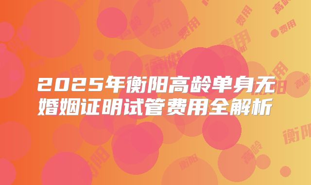 2025年衡阳高龄单身无婚姻证明试管费用全解析