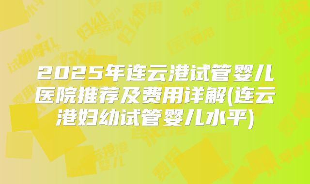 2025年连云港试管婴儿医院推荐及费用详解(连云港妇幼试管婴儿水平)