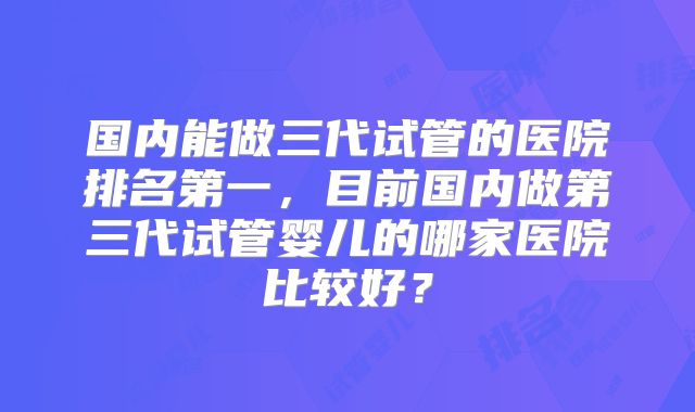 国内能做三代试管的医院排名第一，目前国内做第三代试管婴儿的哪家医院比较好？