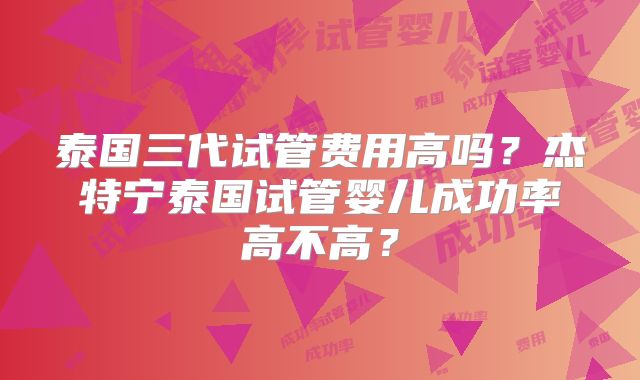 泰国三代试管费用高吗？杰特宁泰国试管婴儿成功率高不高？