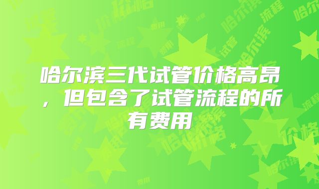 哈尔滨三代试管价格高昂，但包含了试管流程的所有费用