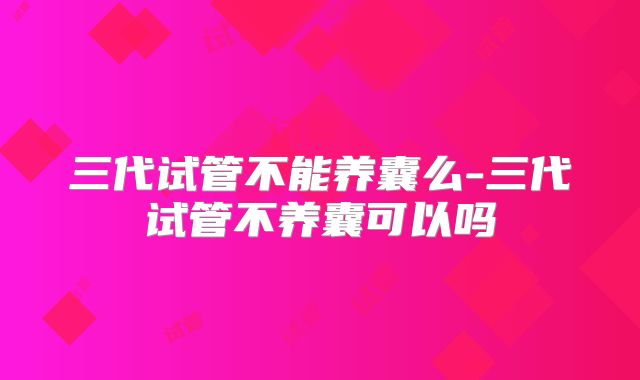 三代试管不能养囊么-三代试管不养囊可以吗