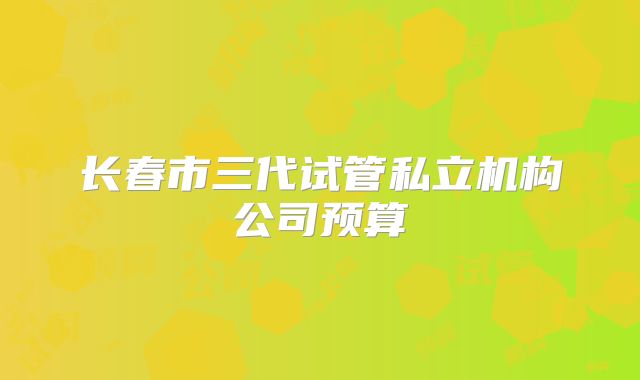 长春市三代试管私立机构公司预算