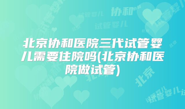 北京协和医院三代试管婴儿需要住院吗(北京协和医院做试管)
