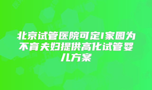 北京试管医院可定I家园为不育夫妇提供高化试管婴儿方案