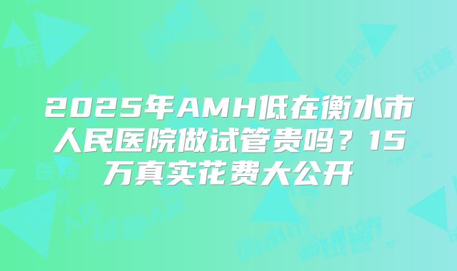 2025年AMH低在衡水市人民医院做试管贵吗？15万真实花费大公开
