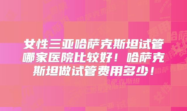 女性三亚哈萨克斯坦试管哪家医院比较好！哈萨克斯坦做试管费用多少！