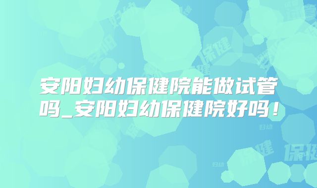 安阳妇幼保健院能做试管吗_安阳妇幼保健院好吗！