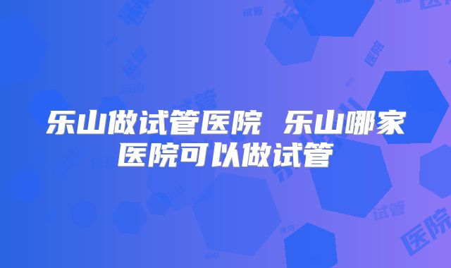 乐山做试管医院 乐山哪家医院可以做试管