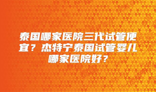 泰国哪家医院三代试管便宜？杰特宁泰国试管婴儿哪家医院好？