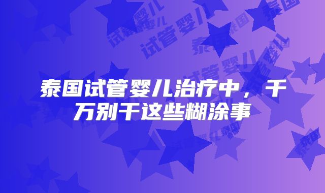 泰国试管婴儿治疗中,千万别干这些糊涂事