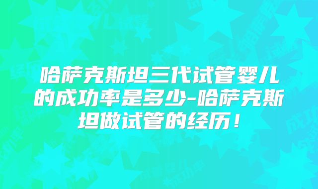 哈萨克斯坦三代试管婴儿的成功率是多少-哈萨克斯坦做试管的经历!