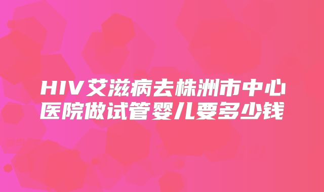 HIV艾滋病去株洲市中心医院做试管婴儿要多少钱