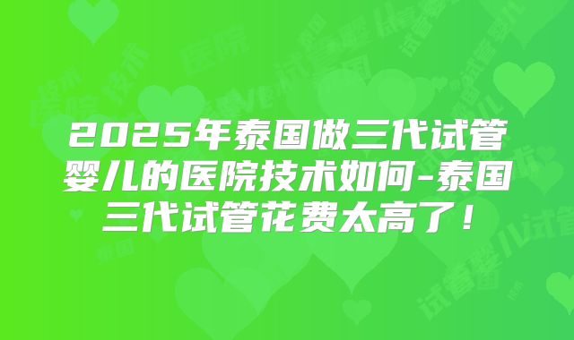 2025年泰国做三代试管婴儿的医院技术如何-泰国三代试管花费太高了！