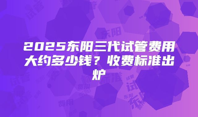 2025东阳三代试管费用大约多少钱？收费标准出炉