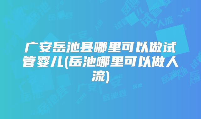 广安岳池县哪里可以做试管婴儿(岳池哪里可以做人流)