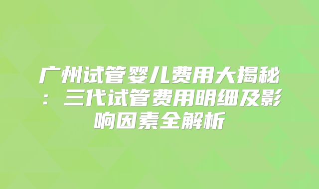 广州试管婴儿费用大揭秘：三代试管费用明细及影响因素全解析