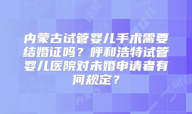 内蒙古试管婴儿手术需要结婚证吗？呼和浩特试管婴儿医院对未婚申请者有何规定？