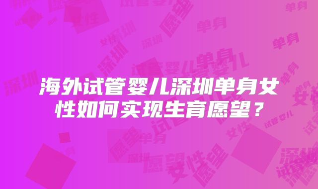 海外试管婴儿深圳单身女性如何实现生育愿望？