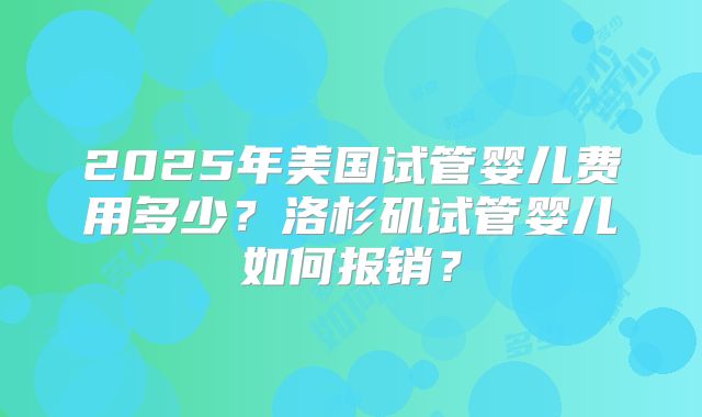 2025年美国试管婴儿费用多少？洛杉矶试管婴儿如何报销？